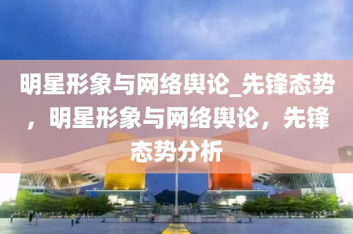 明星形象與網(wǎng)絡(luò)輿論_先鋒態(tài)勢，明星形象與網(wǎng)絡(luò)輿論，先鋒態(tài)勢分析液壓動力機(jī)械,元件制造