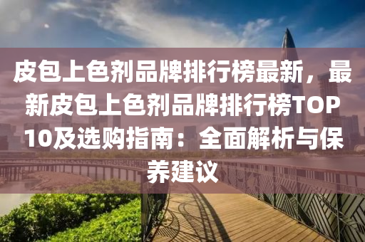 皮包上色劑品牌排行榜最新，最新皮包上色劑品牌排行榜TOP10及選購指南：全面解析與保養(yǎng)建議液壓動力機械,元件制造