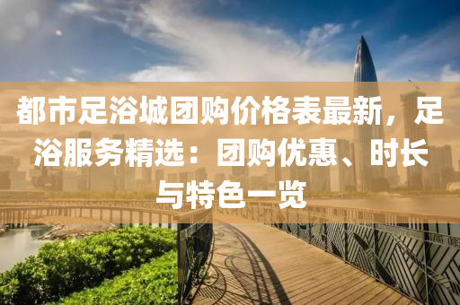 都市足浴城團購價格表最新，足浴服務(wù)精選：團購優(yōu)惠、時長與特色一覽液壓動力機械,元件制造