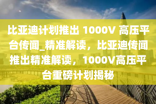 比亞迪計(jì)劃推出 1000V 高壓平臺(tái)傳聞_精準(zhǔn)解讀，比亞迪傳聞推出精準(zhǔn)解讀，1000V高壓平臺(tái)重磅計(jì)劃揭秘液壓動(dòng)力機(jī)械,元件制造