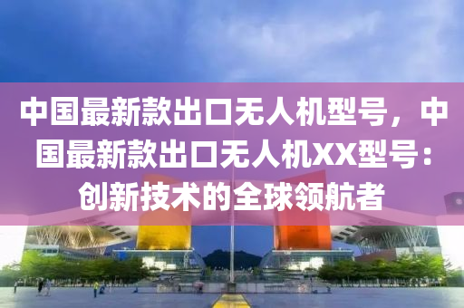 中國最新款出口無人機(jī)型號，中國最新款出口無人機(jī)XX型號：創(chuàng)新技術(shù)的全球領(lǐng)航者液壓動(dòng)力機(jī)械,元件制造