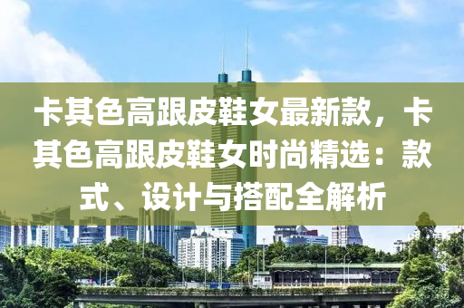 卡其色高跟皮鞋女最新款，卡其色高跟皮鞋女時尚精選：款式、設(shè)計與搭配全解析液壓動力機械,元件制造