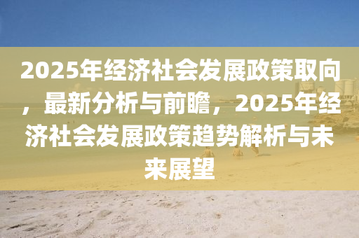 2液壓動力機(jī)械,元件制造025年經(jīng)濟(jì)社會發(fā)展政策取向，最新分析與前瞻，2025年經(jīng)濟(jì)社會發(fā)展政策趨勢解析與未來展望