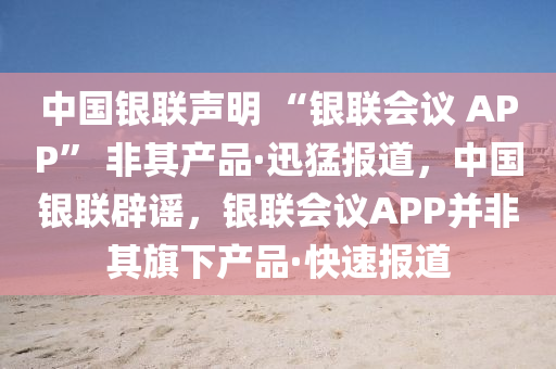 中國(guó)銀聯(lián)聲明 “銀聯(lián)會(huì)議 APP” 非其產(chǎn)品·迅猛報(bào)道，中國(guó)銀聯(lián)辟謠，銀聯(lián)會(huì)議APP并非其旗下產(chǎn)品·快速報(bào)道液壓動(dòng)力機(jī)械,元件制造