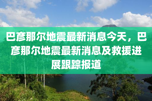 巴彥那爾地震最新消息今天，巴彥那爾地震最新消息及救援進展跟蹤報道液壓動力機械,元件制造