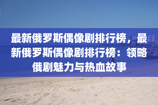 最新俄羅斯偶像劇排行榜，最新俄羅斯偶像劇排行榜：領(lǐng)略俄劇魅力與熱血故事液壓動力機械,元件制造