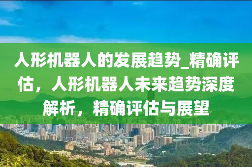 人形機(jī)器人的發(fā)展趨勢_精確評估，人形機(jī)器人未來趨勢深度解析，精確評估與展望液壓動力機(jī)械,元件制造