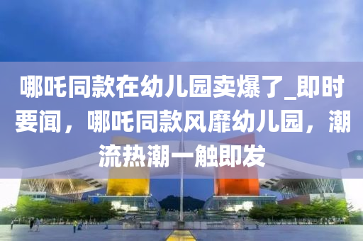 哪吒同款在幼兒園賣爆了_即時要聞，哪吒同款風靡幼兒園，潮流熱潮一觸即發(fā)液壓動力機械,元件制造