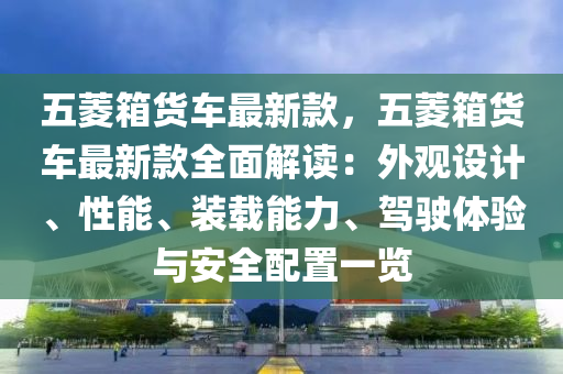 五菱箱貨車最新款，五菱箱貨車最新款全面解讀：外觀設(shè)計、性能、裝載能力、駕駛體驗與安全配置一液壓動力機(jī)械,元件制造覽