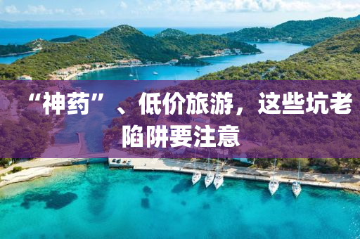 “神藥”、低價旅游，這些坑老陷阱要注意液壓動力機械,元件制造