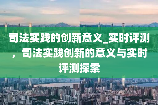 司法實(shí)踐的創(chuàng)新意義_實(shí)時(shí)評測，司法實(shí)踐創(chuàng)新的意義與實(shí)時(shí)評測液壓動(dòng)力機(jī)械,元件制造探索