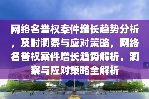 網(wǎng)絡名譽權案件增長趨勢分析，及時洞察與應對策略，網(wǎng)絡名譽權案件增長趨勢解析，洞察與應對策略全解析液壓動力機械,元件制造