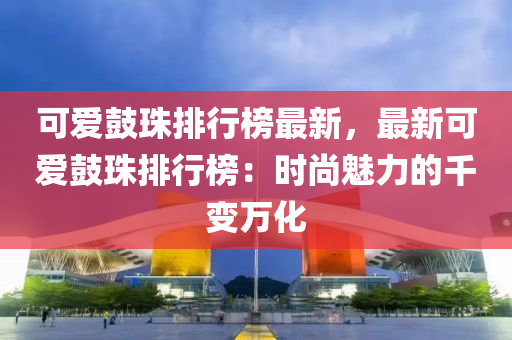 可愛鼓珠排行榜最新，液壓動(dòng)力機(jī)械,元件制造最新可愛鼓珠排行榜：時(shí)尚魅力的千變?nèi)f化