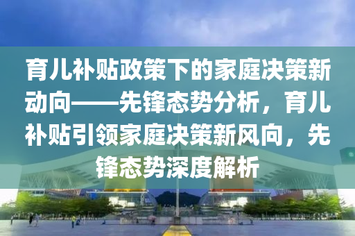 育兒補(bǔ)貼政策下的家庭決策新動(dòng)向——先鋒態(tài)勢分析，育兒補(bǔ)貼引領(lǐng)家庭決策新風(fēng)向，先鋒態(tài)勢深度解析液壓動(dòng)力機(jī)械,元件制造