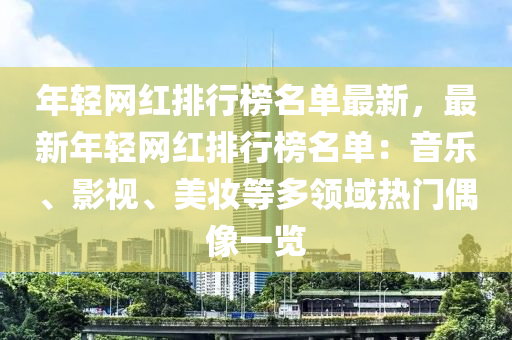 年輕網(wǎng)紅排行榜名單最新，最新年輕網(wǎng)紅排行榜名單：音樂、影視、美妝等多領域熱門偶像一覽液壓動力機械,元件制造