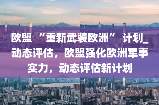 歐盟 “重新武裝歐洲” 計(jì)劃_動(dòng)態(tài)評(píng)估，歐盟強(qiáng)化歐洲軍事實(shí)力，動(dòng)態(tài)評(píng)估新計(jì)劃液壓動(dòng)力機(jī)械,元件制造