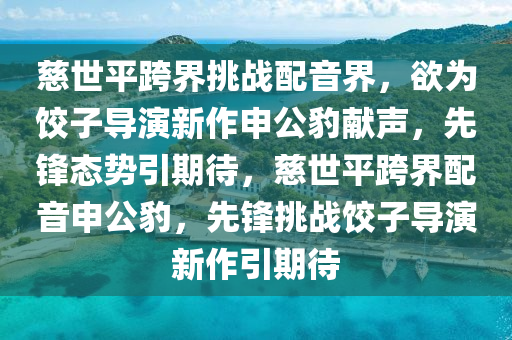 慈世平液壓動(dòng)力機(jī)械,元件制造跨界挑戰(zhàn)配音界，欲為餃子導(dǎo)演新作申公豹獻(xiàn)聲，先鋒態(tài)勢(shì)引期待，慈世平跨界配音申公豹，先鋒挑戰(zhàn)餃子導(dǎo)演新作引期待