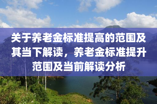 關(guān)于養(yǎng)老金標(biāo)準(zhǔn)提高的范圍及其當(dāng)下解讀，養(yǎng)液壓動(dòng)力機(jī)械,元件制造老金標(biāo)準(zhǔn)提升范圍及當(dāng)前解讀分析