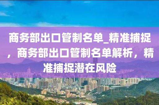 商務(wù)部出口管制名單_精準(zhǔn)捕捉，商務(wù)部出口管制名單解析，精準(zhǔn)捕捉潛在風(fēng)險(xiǎn)液壓動(dòng)力機(jī)械,元件制造