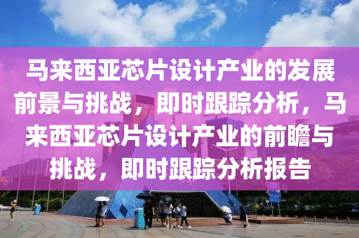 馬來西亞芯片設(shè)計產(chǎn)業(yè)的發(fā)展前景與挑戰(zhàn)，即時跟蹤分析，馬來西亞芯片設(shè)液壓動力機(jī)械,元件制造計產(chǎn)業(yè)的前瞻與挑戰(zhàn)，即時跟蹤分析報告