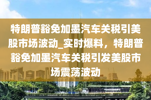 特朗普豁免加墨汽車關(guān)稅引美股市場波動_實時爆料，特朗普豁免加墨汽車關(guān)稅引發(fā)美股市場震蕩波動液壓動力機械,元件制造