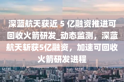 深藍(lán)航天獲近 5 億融資推進(jìn)可回收火箭研發(fā)_動(dòng)態(tài)監(jiān)測(cè)，深藍(lán)航天斬獲5億融資，加速可回收火箭研發(fā)進(jìn)程液壓動(dòng)力機(jī)械,元件制造