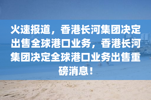 火速報(bào)道，香港長(zhǎng)河集團(tuán)決定出售全球港口業(yè)務(wù)，香港長(zhǎng)河集團(tuán)決定全球港口業(yè)務(wù)出售重磅消息！液壓動(dòng)力機(jī)械,元件制造