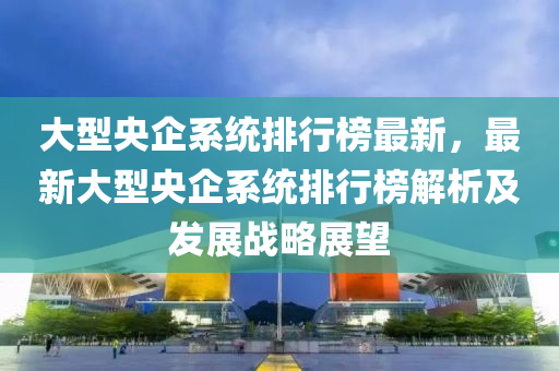 大型央企系統(tǒng)排行榜最新，最新大型央企系統(tǒng)排行榜解析及發(fā)展戰(zhàn)略展望液壓動(dòng)力機(jī)械,元件制造