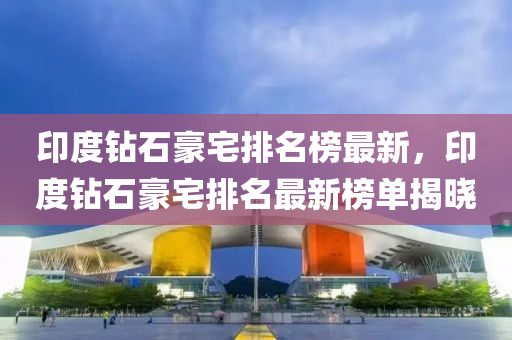 印度鉆石豪宅排名榜最新，印度鉆石豪宅排名最新榜單揭曉液壓動力機械,元件制造