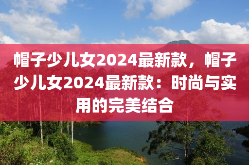帽子少兒女2024最新款，帽子少兒女2024最新款：時(shí)尚與實(shí)用的完美結(jié)合液壓動(dòng)力機(jī)械,元件制造