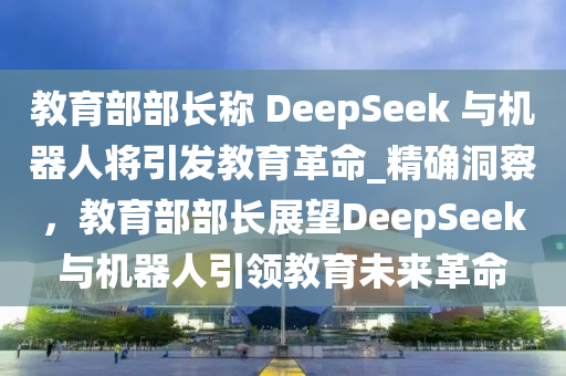 教育部部長(zhǎng)稱 DeepSeek 與機(jī)器人將引發(fā)教育革命_精確洞察，教育部部長(zhǎng)展望DeepSeek與機(jī)器人引領(lǐng)教育未來(lái)革命液壓動(dòng)力機(jī)械,元件制造