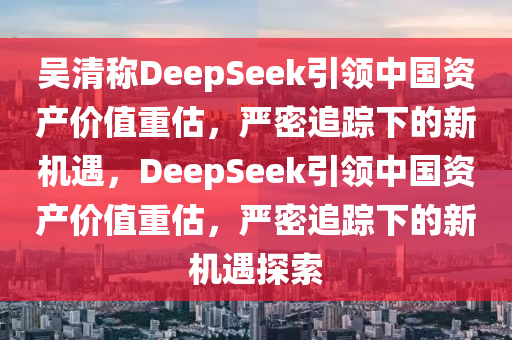 吳清稱DeepSeek引領(lǐng)中國(guó)資產(chǎn)價(jià)值重估液壓動(dòng)力機(jī)械,元件制造，嚴(yán)密追蹤下的新機(jī)遇，DeepSeek引領(lǐng)中國(guó)資產(chǎn)價(jià)值重估，嚴(yán)密追蹤下的新機(jī)遇探索