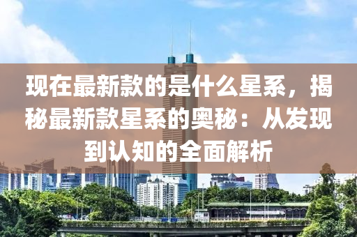 現(xiàn)在最新款的是什么星系，揭秘最新款星系的奧秘：從發(fā)現(xiàn)到認(rèn)知的全面解析液壓動力機械,元件制造