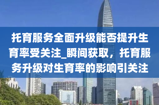 托育服務(wù)全面升級(jí)能否提升生育率受關(guān)注_瞬間獲取，托育服務(wù)升級(jí)對(duì)生育率的影響引關(guān)注液壓動(dòng)力機(jī)械,元件制造