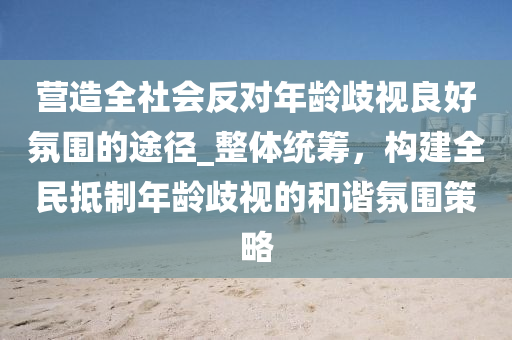 營造全社會反對年齡歧視良好氛圍的途徑_整體統(tǒng)籌，構(gòu)建全民抵制年齡歧視的和諧氛圍策略液壓動力機械,元件制造