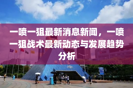 一噴一狙最新消息新聞，一噴一狙戰(zhàn)術(shù)最新動態(tài)液壓動力機(jī)械,元件制造與發(fā)展趨勢分析