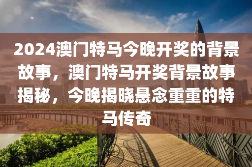 2024澳門特馬今晚開獎(jiǎng)的背景故事，澳門特馬開獎(jiǎng)背景故事揭秘，今晚揭曉懸念重重的特馬液壓動(dòng)力機(jī)械,元件制造傳奇