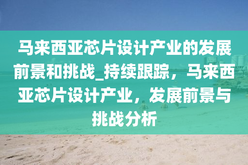 馬來西亞芯片設(shè)計(jì)產(chǎn)業(yè)的發(fā)展前景和挑戰(zhàn)_持續(xù)跟蹤，馬來西亞芯片設(shè)計(jì)產(chǎn)業(yè)，發(fā)展前景與挑戰(zhàn)分析液壓動(dòng)力機(jī)械,元件制造