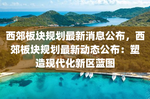 西郊板塊規(guī)劃最新消息公布，西郊板塊規(guī)劃最新動態(tài)公布：塑造現(xiàn)代化新區(qū)藍(lán)圖液壓動力機(jī)械,元件制造