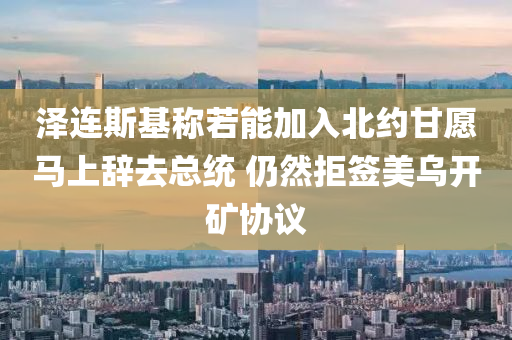 澤連斯基稱若能加入北約甘愿馬上辭去總統(tǒng) 仍然拒簽美烏開礦協(xié)議液壓動力機械,元件制造