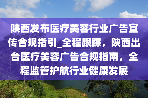 陜西發(fā)布醫(yī)療美容行業(yè)廣告宣傳合規(guī)指引_全程跟蹤，陜西出臺醫(yī)療美容廣告合規(guī)指南，全程監(jiān)管護(hù)航行業(yè)健康發(fā)展液壓動力機(jī)械,元件制造