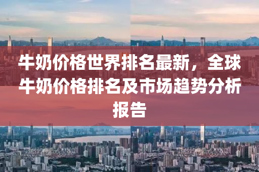牛奶價(jià)液壓動(dòng)力機(jī)械,元件制造格世界排名最新，全球牛奶價(jià)格排名及市場(chǎng)趨勢(shì)分析報(bào)告