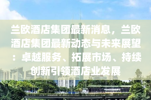 蘭歐酒店集團(tuán)最新消息，蘭歐酒店集團(tuán)最新動態(tài)與未來展望：卓越服務(wù)、拓展市場、持續(xù)創(chuàng)新引領(lǐng)酒店業(yè)發(fā)展液壓動力機(jī)械,元件制造