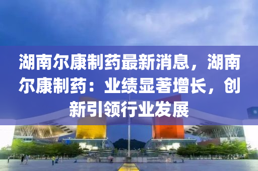 湖南爾康制藥最新消息，湖南爾康制藥：業(yè)績顯液壓動(dòng)力機(jī)械,元件制造著增長，創(chuàng)新引領(lǐng)行業(yè)發(fā)展
