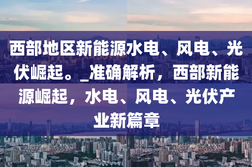 西部地區(qū)新能源水電、風(fēng)電、光伏崛起。_準(zhǔn)確解析，西部新能源崛起，水液壓動(dòng)力機(jī)械,元件制造電、風(fēng)電、光伏產(chǎn)業(yè)新篇章