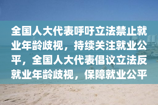 全國人大代表呼吁立法禁止就業(yè)年齡歧視，持續(xù)關(guān)注就業(yè)公平，全國人大代表倡議立法反就業(yè)年齡歧視，保障就業(yè)公平液壓動(dòng)力機(jī)械,元件制造