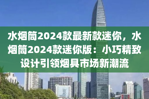 水煙筒2024款最新款迷你，水煙筒20液壓動(dòng)力機(jī)械,元件制造24款迷你版：小巧精致設(shè)計(jì)引領(lǐng)煙具市場(chǎng)新潮流