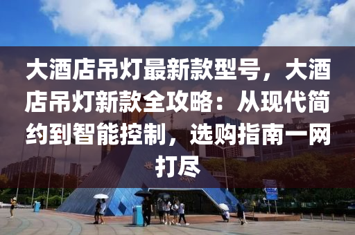 大酒店吊燈最新款型號(hào)，大酒店吊燈液壓動(dòng)力機(jī)械,元件制造新款全攻略：從現(xiàn)代簡(jiǎn)約到智能控制，選購(gòu)指南一網(wǎng)打盡