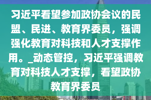 習(xí)近平看望參加政協(xié)會議的民盟、民進、教育界委員，強調(diào)強化教育對科技和人才支撐作用。_動態(tài)管控，習(xí)近平強調(diào)教育對科技人才支撐，看望政協(xié)教育界委員液壓動力機械,元件制造