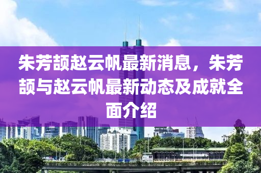 朱芳頡趙云帆最新消息，朱芳頡與趙云帆最新動態(tài)及成就全面介紹液壓動力機械,元件制造